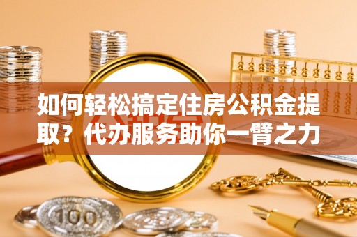 云阳如何轻松搞定住房公积金提取？代办服务助你一臂之力
