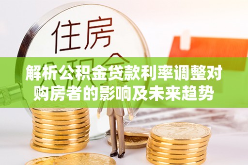 云阳解析公积金贷款利率调整对购房者的影响及未来趋势