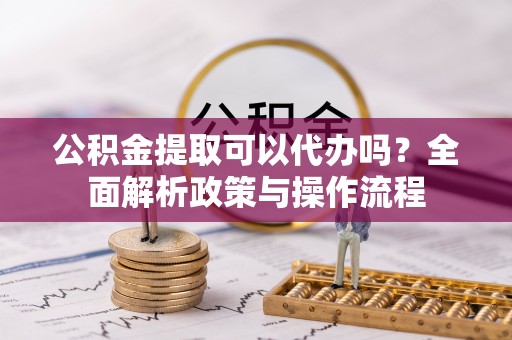 云阳公积金提取可以代办吗？全面解析政策与操作流程