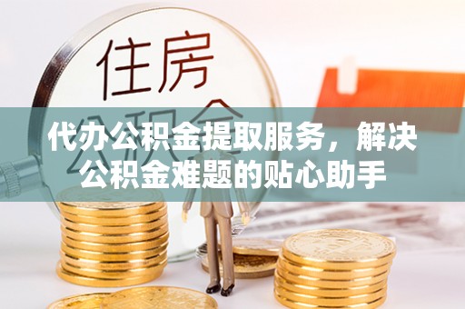 云阳代办公积金提取服务，解决公积金难题的贴心助手