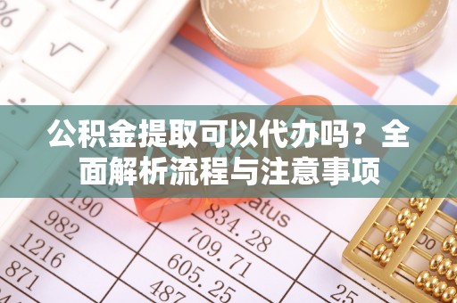 云阳公积金提取可以代办吗？全面解析流程与注意事项