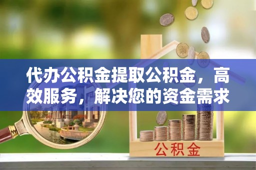 云阳代办公积金提取公积金，高效服务，解决您的资金需求
