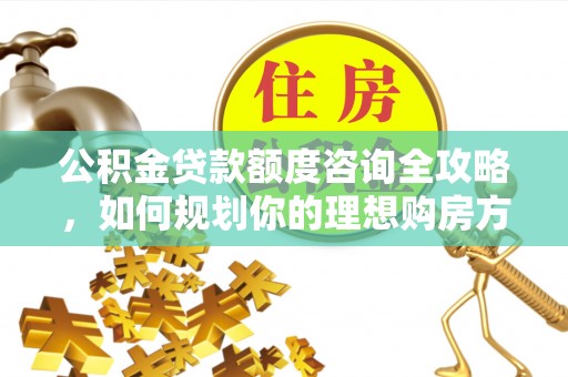云阳公积金贷款额度咨询全攻略，如何规划你的理想购房方案