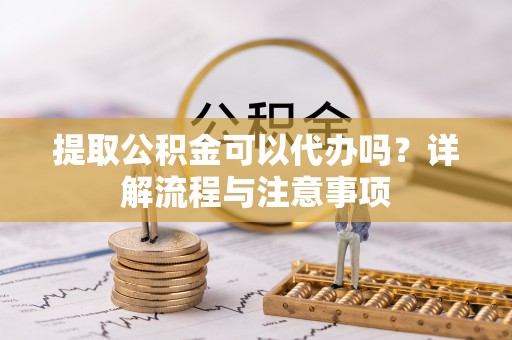 云阳提取公积金可以代办吗？详解流程与注意事项