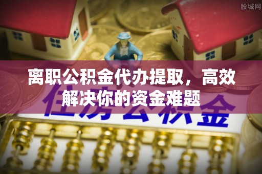 云阳离职公积金代办提取，高效解决你的资金难题