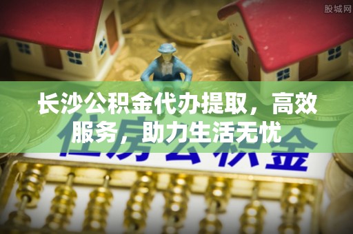 云阳长沙公积金代办提取，高效服务，助力生活无忧
