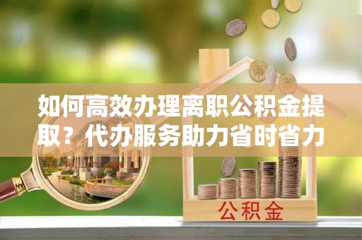 云阳如何高效办理离职公积金提取？代办服务助力省时省力