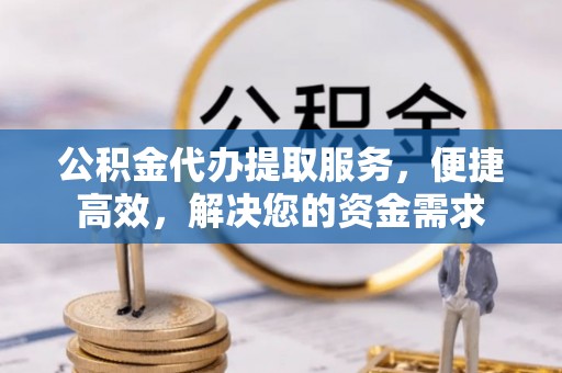 云阳公积金代办提取服务，便捷高效，解决您的资金需求