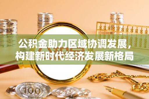 云阳公积金助力区域协调发展，构建新时代经济发展新格局