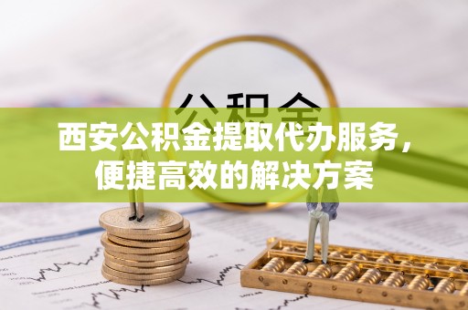 云阳西安公积金提取代办服务，便捷高效的解决方案