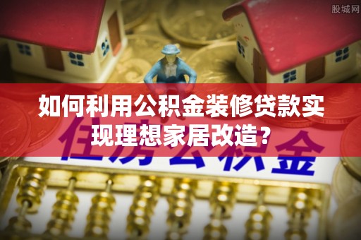 云阳如何利用公积金装修贷款实现理想家居改造？