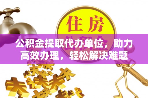 云阳公积金提取代办单位，助力高效办理，轻松解决难题