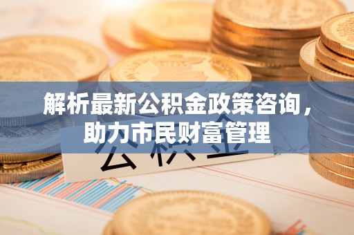 云阳解析最新公积金政策咨询，助力市民财富管理
