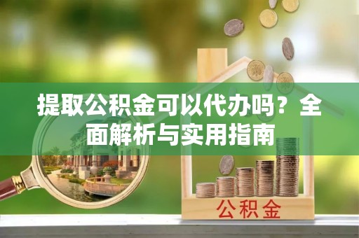 云阳提取公积金可以代办吗？全面解析与实用指南