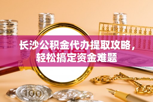 云阳长沙公积金代办提取攻略，轻松搞定资金难题