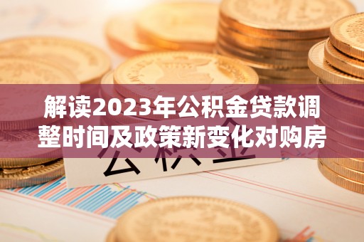云阳解读2023年公积金贷款调整时间及政策新变化对购房的影响