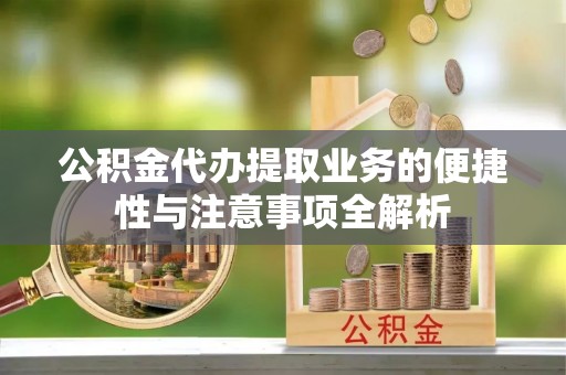 云阳公积金代办提取业务的便捷性与注意事项全解析