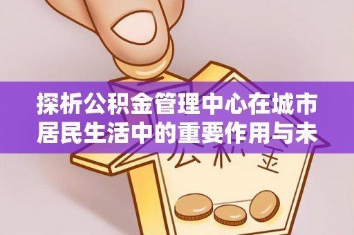 云阳探析公积金管理中心在城市居民生活中的重要作用与未来发展趋势