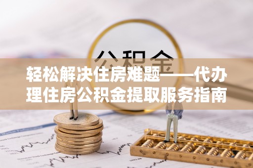 云阳轻松解决住房难题——代办理住房公积金提取服务指南