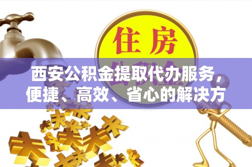 云阳西安公积金提取代办服务，便捷、高效、省心的解决方案