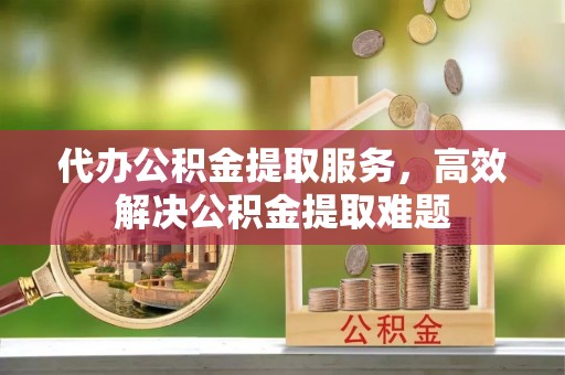 云阳代办公积金提取服务，高效解决公积金提取难题