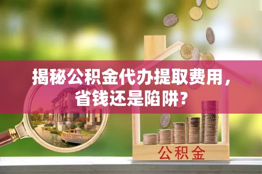云阳揭秘公积金代办提取费用，省钱还是陷阱？
