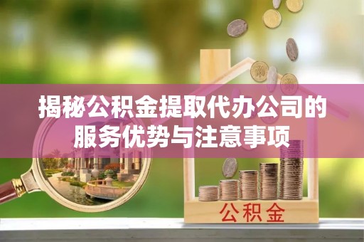云阳揭秘公积金提取代办公司的服务优势与注意事项