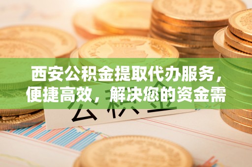 云阳西安公积金提取代办服务，便捷高效，解决您的资金需求