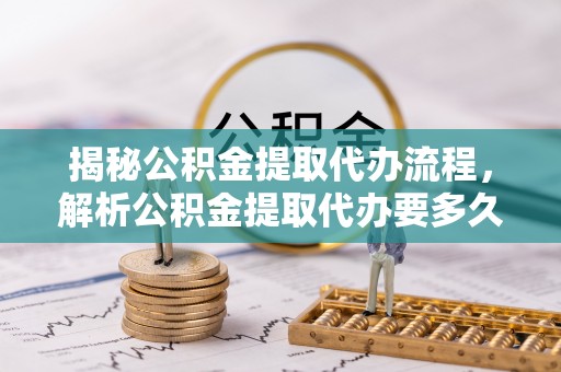 云阳揭秘公积金提取代办流程，解析公积金提取代办要多久的真相