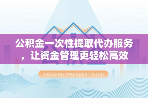 云阳公积金一次性提取代办服务，让资金管理更轻松高效