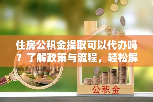 云阳住房公积金提取可以代办吗？了解政策与流程，轻松解决你的疑问