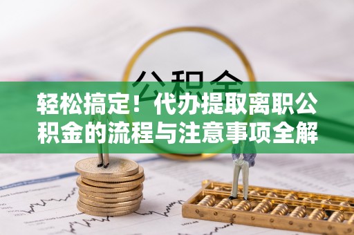 云阳轻松搞定！代办提取离职公积金的流程与注意事项全解析