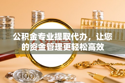云阳公积金专业提取代办，让您的资金管理更轻松高效