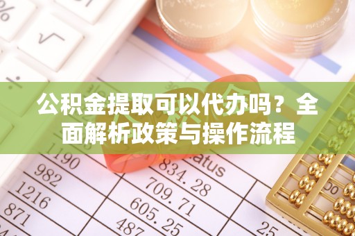 云阳公积金提取可以代办吗？全面解析政策与操作流程