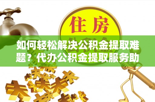 云阳如何轻松解决公积金提取难题？代办公积金提取服务助您一臂之力