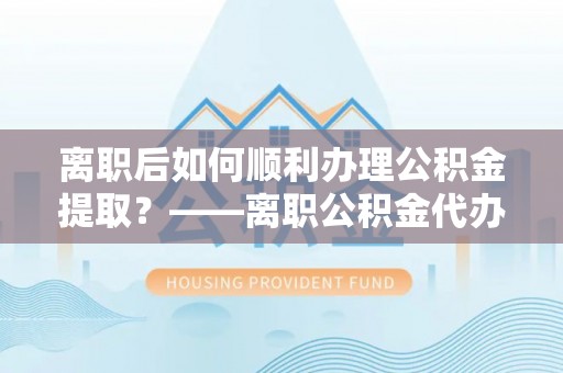 云阳离职后如何顺利办理公积金提取？——离职公积金代办提取全攻略