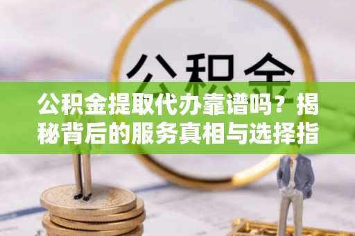 云阳公积金提取代办靠谱吗？揭秘背后的服务真相与选择指南