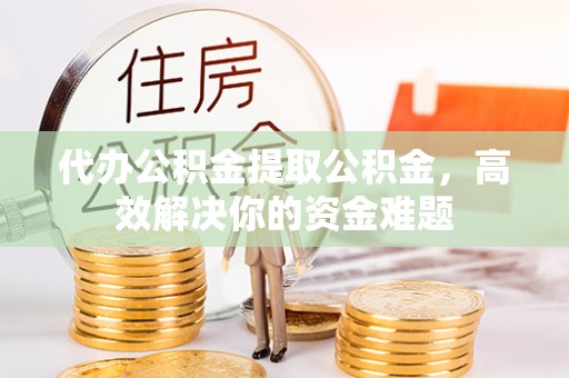 云阳代办公积金提取公积金，高效解决你的资金难题
