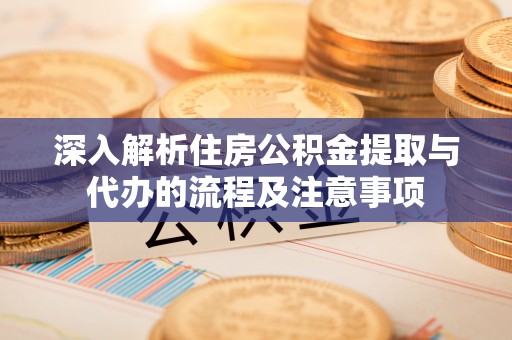 云阳深入解析住房公积金提取与代办的流程及注意事项