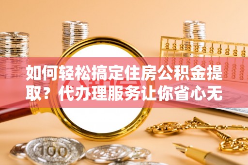 云阳如何轻松搞定住房公积金提取？代办理服务让你省心无忧