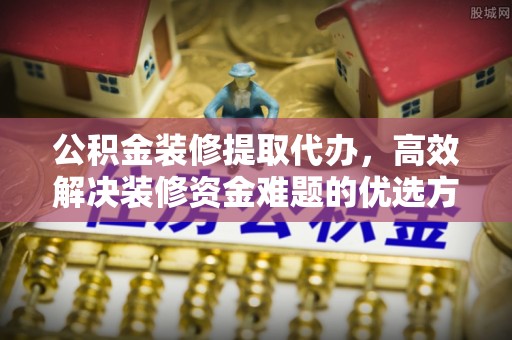 云阳公积金装修提取代办，高效解决装修资金难题的优选方案