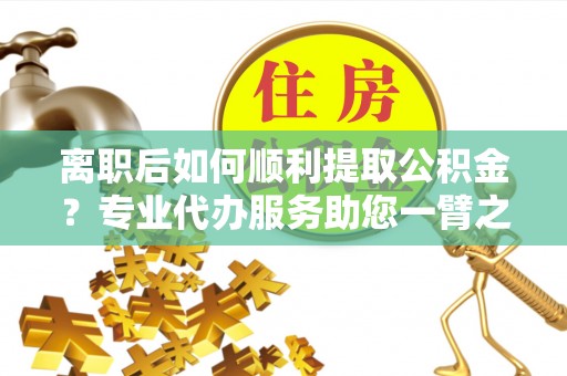 云阳离职后如何顺利提取公积金？专业代办服务助您一臂之力