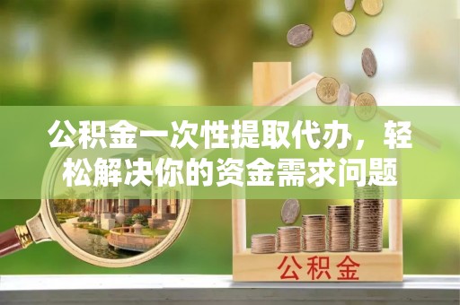 云阳公积金一次性提取代办，轻松解决你的资金需求问题