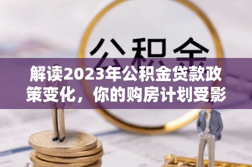 云阳解读2023年公积金贷款政策变化，你的购房计划受影响了吗？