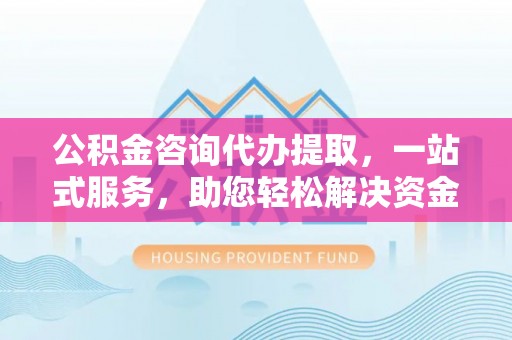 云阳公积金咨询代办提取，一站式服务，助您轻松解决资金难题