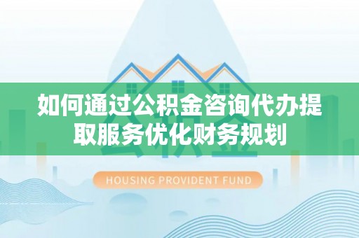 云阳如何通过公积金咨询代办提取服务优化财务规划
