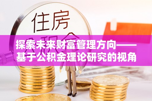 云阳探索未来财富管理方向——基于公积金理论研究的视角