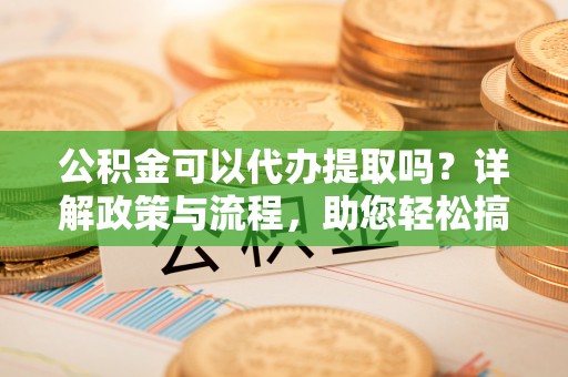 云阳公积金可以代办提取吗？详解政策与流程，助您轻松搞定！