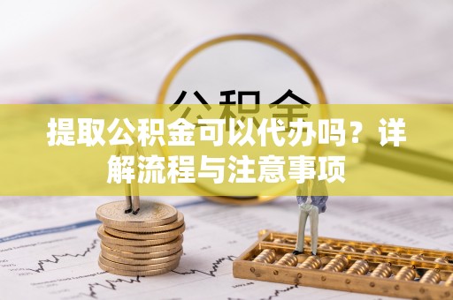 云阳提取公积金可以代办吗？详解流程与注意事项