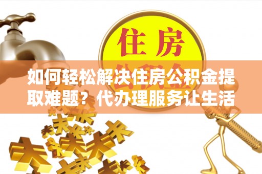 云阳如何轻松解决住房公积金提取难题？代办理服务让生活更简单